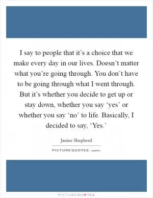 I say to people that it’s a choice that we make every day in our lives. Doesn’t matter what you’re going through. You don’t have to be going through what I went through. But it’s whether you decide to get up or stay down, whether you say ‘yes’ or whether you say ‘no’ to life. Basically, I decided to say, ‘Yes.’ Picture Quote #1