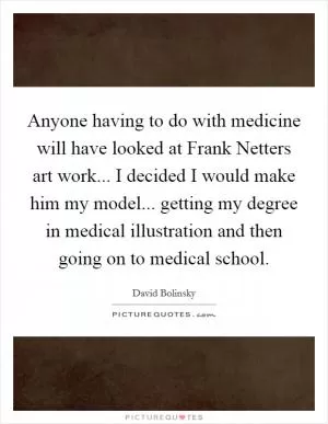 Anyone having to do with medicine will have looked at Frank Netters art work... I decided I would make him my model... getting my degree in medical illustration and then going on to medical school Picture Quote #1