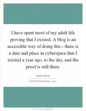 I have spent most of my adult life proving that I existed. A blog is an accessible way of doing this - there is a date and place in cyberspace that I existed a year ago, to the day, and the proof is still there Picture Quote #1