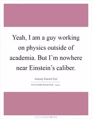 Yeah, I am a guy working on physics outside of academia. But I’m nowhere near Einstein’s caliber Picture Quote #1