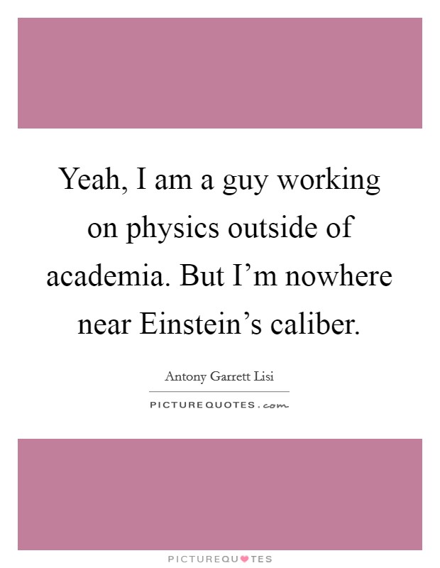 Yeah, I am a guy working on physics outside of academia. But I'm nowhere near Einstein's caliber Picture Quote #1