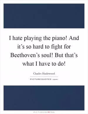 I hate playing the piano! And it’s so hard to fight for Beethoven’s soul! But that’s what I have to do! Picture Quote #1