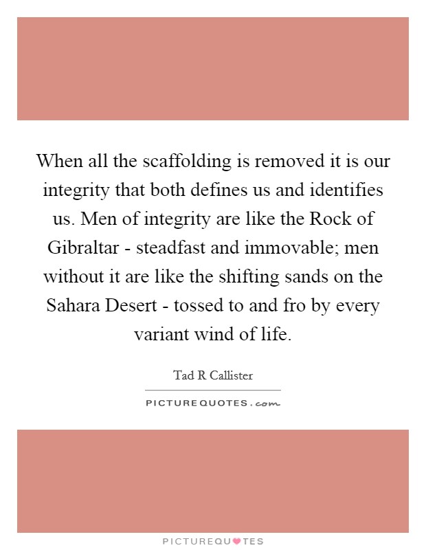 When all the scaffolding is removed it is our integrity that both defines us and identifies us. Men of integrity are like the Rock of Gibraltar - steadfast and immovable; men without it are like the shifting sands on the Sahara Desert - tossed to and fro by every variant wind of life Picture Quote #1