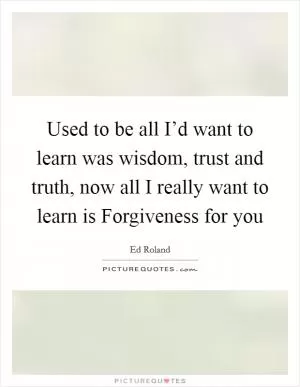 Used to be all I’d want to learn was wisdom, trust and truth, now all I really want to learn is Forgiveness for you Picture Quote #1