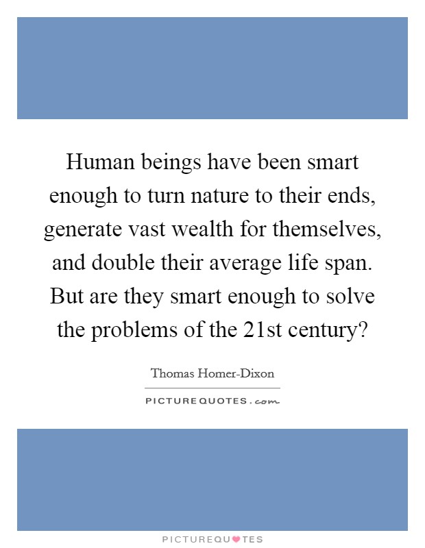 Human beings have been smart enough to turn nature to their ends, generate vast wealth for themselves, and double their average life span. But are they smart enough to solve the problems of the 21st century? Picture Quote #1