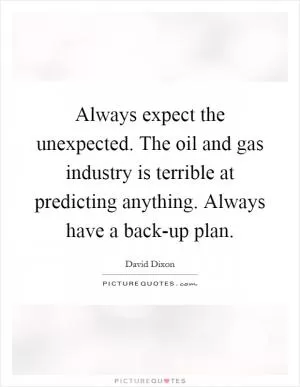 Always expect the unexpected. The oil and gas industry is terrible at predicting anything. Always have a back-up plan Picture Quote #1