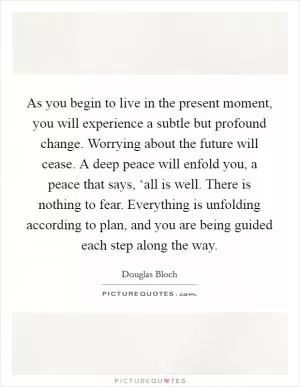 As you begin to live in the present moment, you will experience a subtle but profound change. Worrying about the future will cease. A deep peace will enfold you, a peace that says, ‘all is well. There is nothing to fear. Everything is unfolding according to plan, and you are being guided each step along the way Picture Quote #1