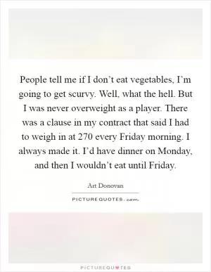 People tell me if I don’t eat vegetables, I’m going to get scurvy. Well, what the hell. But I was never overweight as a player. There was a clause in my contract that said I had to weigh in at 270 every Friday morning. I always made it. I’d have dinner on Monday, and then I wouldn’t eat until Friday Picture Quote #1