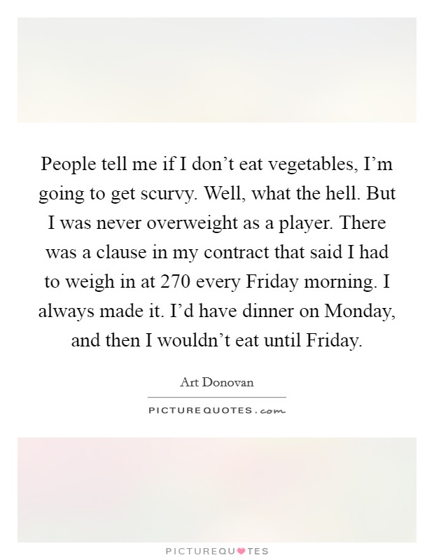 People tell me if I don't eat vegetables, I'm going to get scurvy. Well, what the hell. But I was never overweight as a player. There was a clause in my contract that said I had to weigh in at 270 every Friday morning. I always made it. I'd have dinner on Monday, and then I wouldn't eat until Friday Picture Quote #1