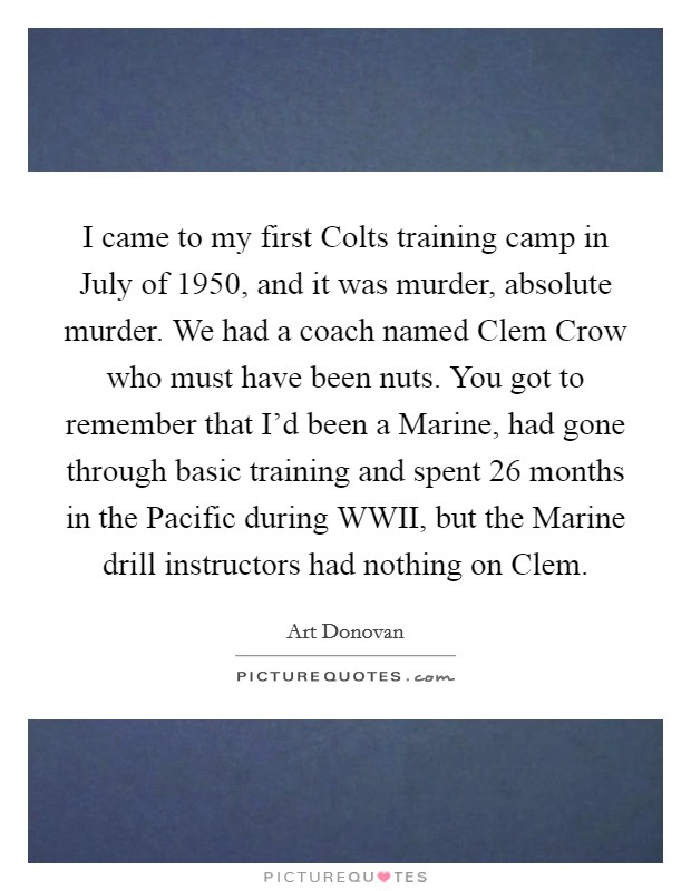 I came to my first Colts training camp in July of 1950, and it was murder, absolute murder. We had a coach named Clem Crow who must have been nuts. You got to remember that I’d been a Marine, had gone through basic training and spent 26 months in the Pacific during WWII, but the Marine drill instructors had nothing on Clem Picture Quote #1