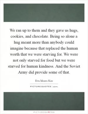 We ran up to them and they gave us hugs, cookies, and chocolate. Being so alone a hug meant more than anybody could imagine because that replaced the human worth that we were starving for. We were not only starved for food but we were starved for human kindness. And the Soviet Army did provide some of that Picture Quote #1