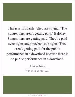 This is a turf battle. They are saying, ‘The songwriters aren’t getting paid.’ Baloney. Songwriters are getting paid. They’re paid sync rights and (mechanical) rights. They aren’t getting paid for the public performance in a download because there is no public performance in a download Picture Quote #1
