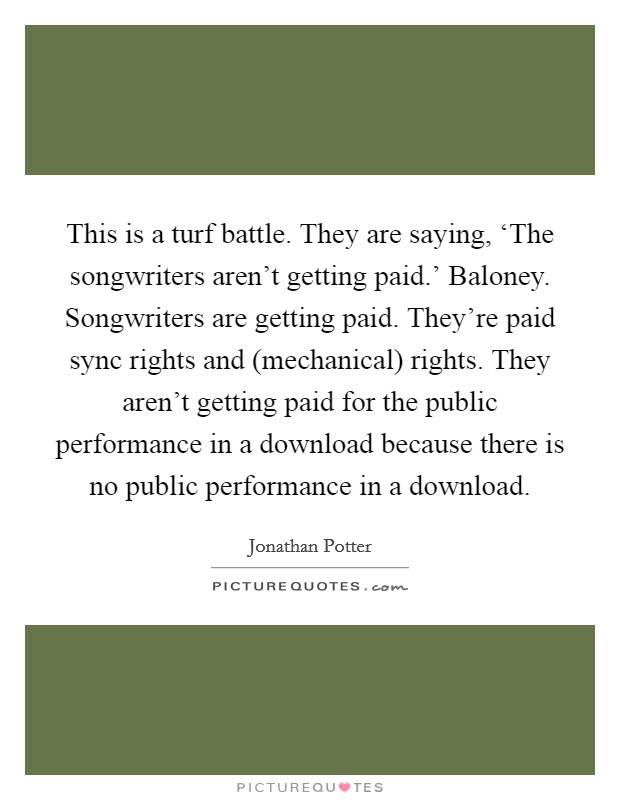 This is a turf battle. They are saying, ‘The songwriters aren't getting paid.' Baloney. Songwriters are getting paid. They're paid sync rights and (mechanical) rights. They aren't getting paid for the public performance in a download because there is no public performance in a download Picture Quote #1