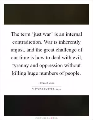 The term ‘just war’ is an internal contradiction. War is inherently unjust, and the great challenge of our time is how to deal with evil, tyranny and oppression without killing huge numbers of people Picture Quote #1