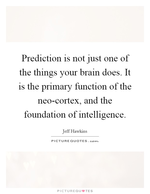 Prediction is not just one of the things your brain does. It is the primary function of the neo-cortex, and the foundation of intelligence Picture Quote #1