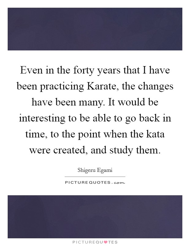 Even in the forty years that I have been practicing Karate, the changes have been many. It would be interesting to be able to go back in time, to the point when the kata were created, and study them Picture Quote #1
