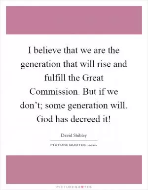 I believe that we are the generation that will rise and fulfill the Great Commission. But if we don’t; some generation will. God has decreed it! Picture Quote #1