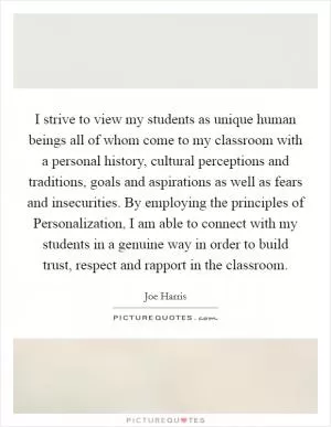 I strive to view my students as unique human beings all of whom come to my classroom with a personal history, cultural perceptions and traditions, goals and aspirations as well as fears and insecurities. By employing the principles of Personalization, I am able to connect with my students in a genuine way in order to build trust, respect and rapport in the classroom Picture Quote #1