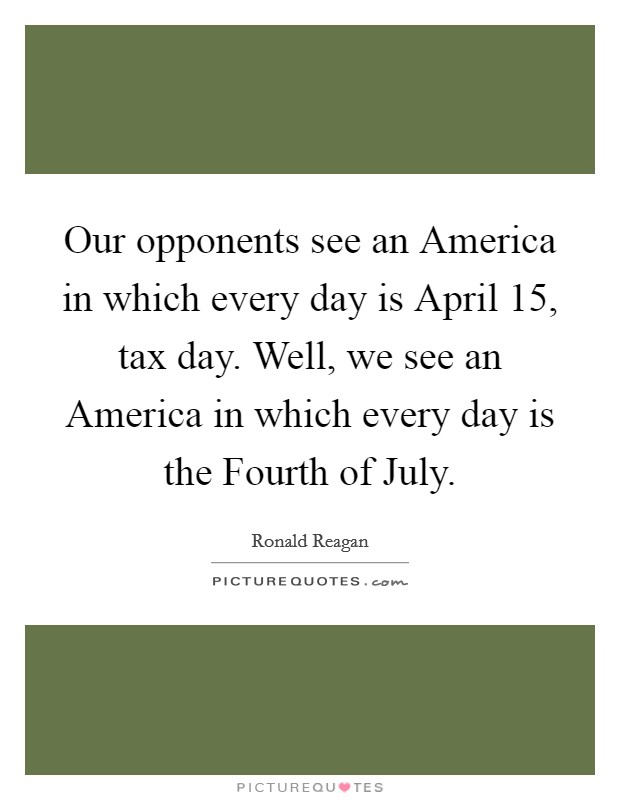 Our opponents see an America in which every day is April 15, tax day. Well, we see an America in which every day is the Fourth of July Picture Quote #1