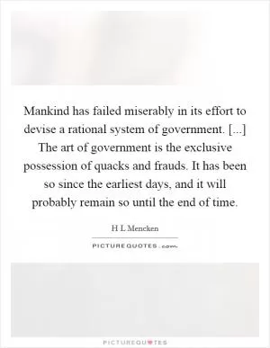 Mankind has failed miserably in its effort to devise a rational system of government. [...] The art of government is the exclusive possession of quacks and frauds. It has been so since the earliest days, and it will probably remain so until the end of time Picture Quote #1