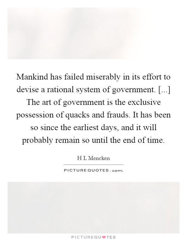 Mankind has failed miserably in its effort to devise a rational system of government. [...] The art of government is the exclusive possession of quacks and frauds. It has been so since the earliest days, and it will probably remain so until the end of time Picture Quote #1