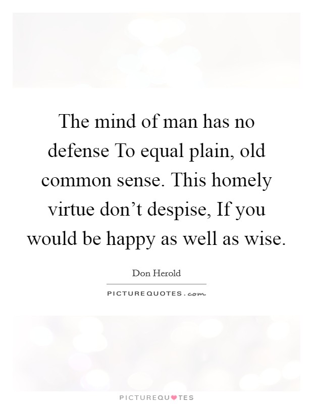 The mind of man has no defense To equal plain, old common sense. This homely virtue don't despise, If you would be happy as well as wise Picture Quote #1