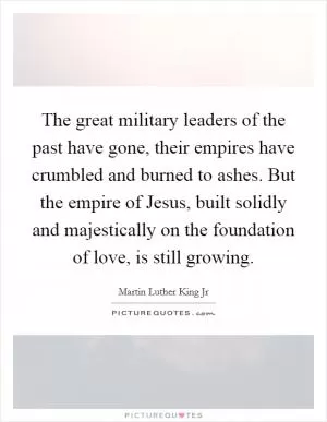The great military leaders of the past have gone, their empires have crumbled and burned to ashes. But the empire of Jesus, built solidly and majestically on the foundation of love, is still growing Picture Quote #1