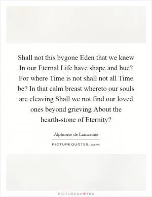 Shall not this bygone Eden that we knew In our Eternal Life have shape and hue? For where Time is not shall not all Time be? In that calm breast whereto our souls are cleaving Shall we not find our loved ones beyond grieving About the hearth-stone of Eternity? Picture Quote #1