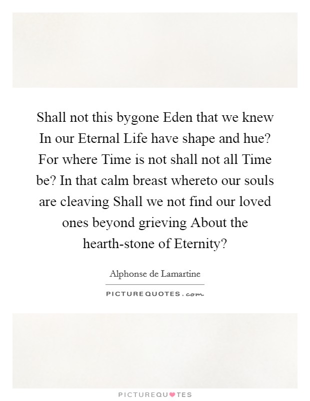Shall not this bygone Eden that we knew In our Eternal Life have shape and hue? For where Time is not shall not all Time be? In that calm breast whereto our souls are cleaving Shall we not find our loved ones beyond grieving About the hearth-stone of Eternity? Picture Quote #1