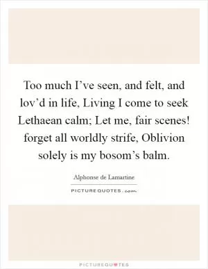 Too much I’ve seen, and felt, and lov’d in life, Living I come to seek Lethaean calm; Let me, fair scenes! forget all worldly strife, Oblivion solely is my bosom’s balm Picture Quote #1
