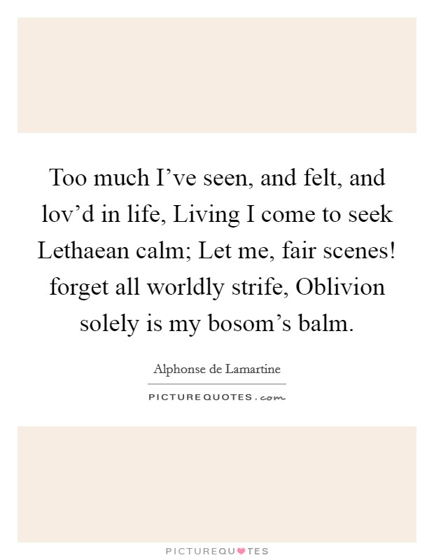 Too much I've seen, and felt, and lov'd in life, Living I come to seek Lethaean calm; Let me, fair scenes! forget all worldly strife, Oblivion solely is my bosom's balm Picture Quote #1