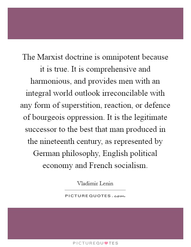 The Marxist doctrine is omnipotent because it is true. It is comprehensive and harmonious, and provides men with an integral world outlook irreconcilable with any form of superstition, reaction, or defence of bourgeois oppression. It is the legitimate successor to the best that man produced in the nineteenth century, as represented by German philosophy, English political economy and French socialism Picture Quote #1