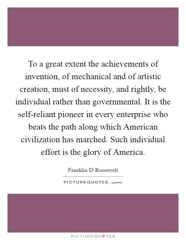 To a great extent the achievements of invention, of mechanical and of artistic creation, must of necessity, and rightly, be individual rather than governmental. It is the self-reliant pioneer in every enterprise who beats the path along which American civilization has marched. Such individual effort is the glory of America Picture Quote #1