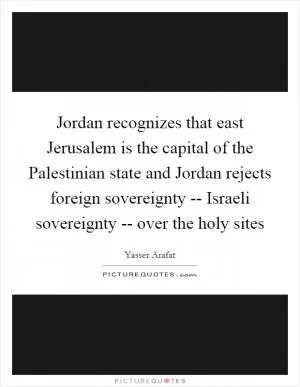 Jordan recognizes that east Jerusalem is the capital of the Palestinian state and Jordan rejects foreign sovereignty -- Israeli sovereignty -- over the holy sites Picture Quote #1