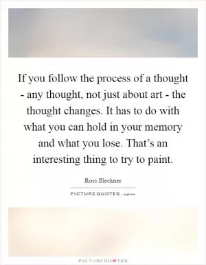 If you follow the process of a thought - any thought, not just about art - the thought changes. It has to do with what you can hold in your memory and what you lose. That’s an interesting thing to try to paint Picture Quote #1