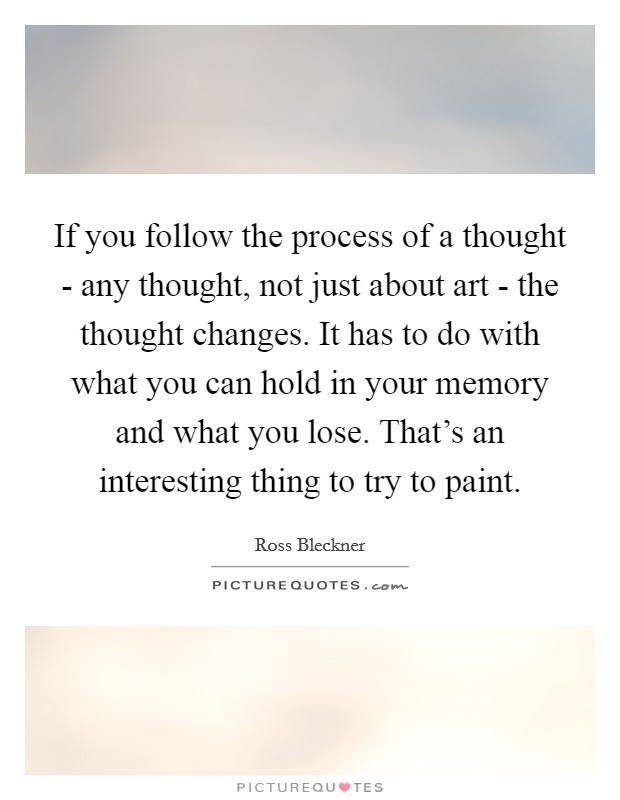 If you follow the process of a thought - any thought, not just about art - the thought changes. It has to do with what you can hold in your memory and what you lose. That's an interesting thing to try to paint Picture Quote #1