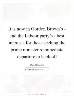 It is now in Gordon Brown’s - and the Labour party’s - best interests for those seeking the prime minister’s immediate departure to back off Picture Quote #1