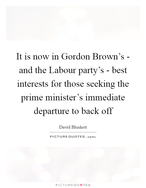 It is now in Gordon Brown's - and the Labour party's - best interests for those seeking the prime minister's immediate departure to back off Picture Quote #1