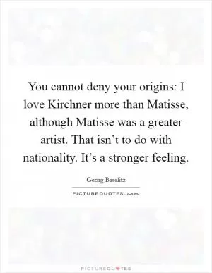 You cannot deny your origins: I love Kirchner more than Matisse, although Matisse was a greater artist. That isn’t to do with nationality. It’s a stronger feeling Picture Quote #1