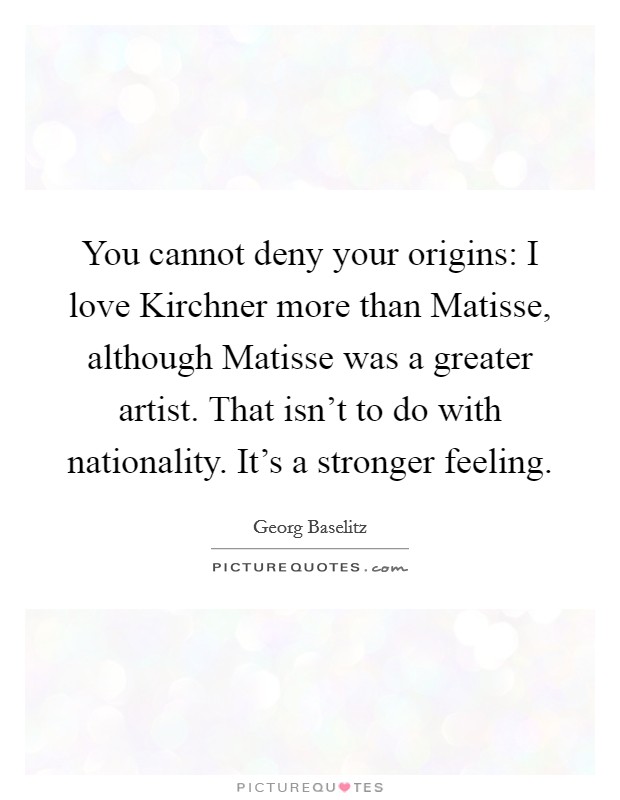 You cannot deny your origins: I love Kirchner more than Matisse, although Matisse was a greater artist. That isn't to do with nationality. It's a stronger feeling Picture Quote #1