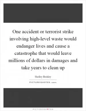 One accident or terrorist strike involving high-level waste would endanger lives and cause a catastrophe that would leave millions of dollars in damages and take years to clean up Picture Quote #1