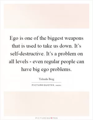 Ego is one of the biggest weapons that is used to take us down. It’s self-destructive. It’s a problem on all levels - even regular people can have big ego problems Picture Quote #1
