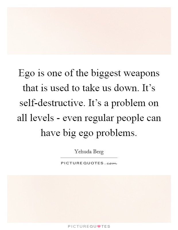 Ego is one of the biggest weapons that is used to take us down. It's self-destructive. It's a problem on all levels - even regular people can have big ego problems Picture Quote #1