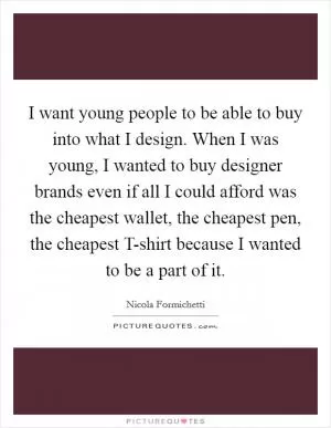 I want young people to be able to buy into what I design. When I was young, I wanted to buy designer brands even if all I could afford was the cheapest wallet, the cheapest pen, the cheapest T-shirt because I wanted to be a part of it Picture Quote #1