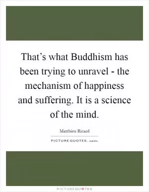 That’s what Buddhism has been trying to unravel - the mechanism of happiness and suffering. It is a science of the mind Picture Quote #1