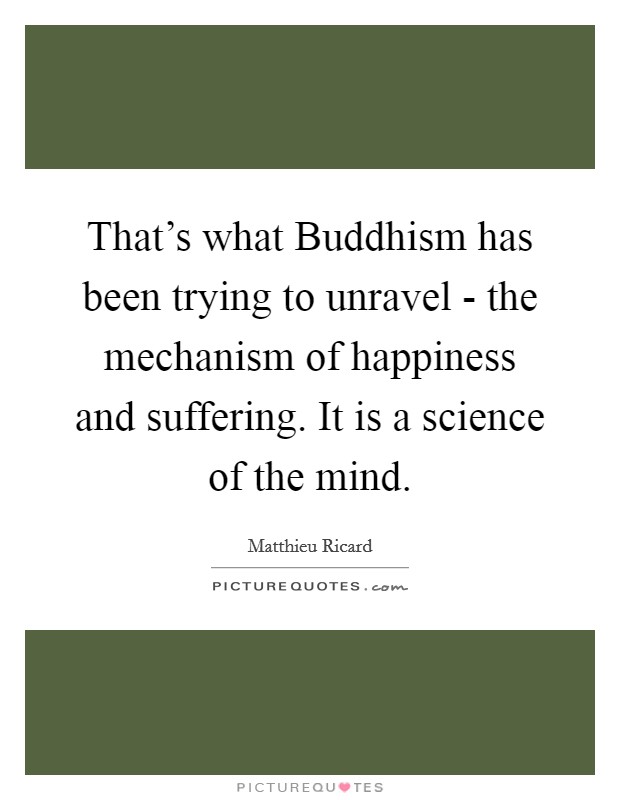 That's what Buddhism has been trying to unravel - the mechanism of happiness and suffering. It is a science of the mind Picture Quote #1