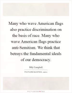 Many who wave American flags also practice discrimination on the basis of race. Many who wave American flags practice anti-Semitism. We think that betrays the fundamental ideals of our democracy Picture Quote #1