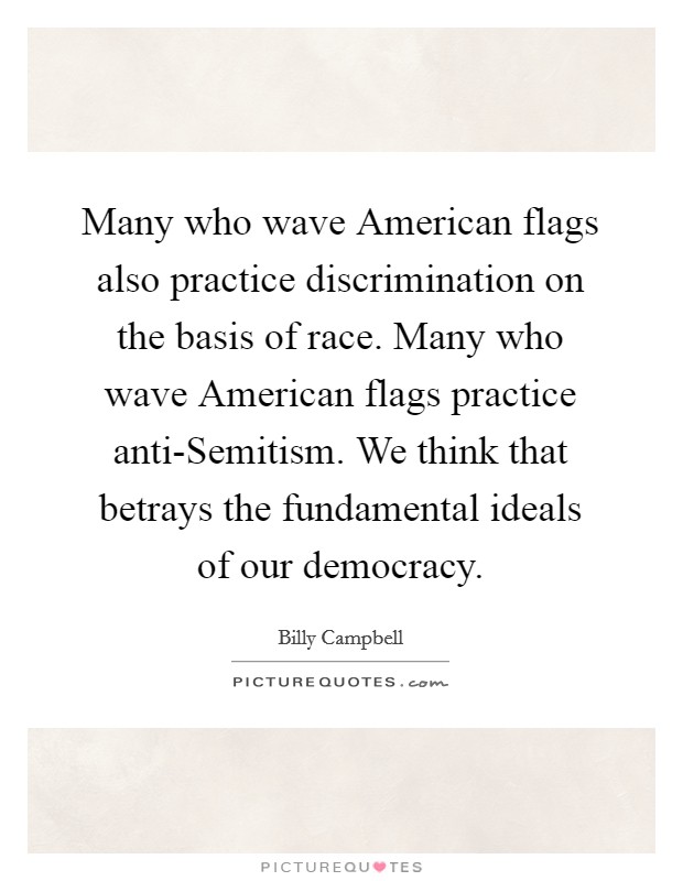 Many who wave American flags also practice discrimination on the basis of race. Many who wave American flags practice anti-Semitism. We think that betrays the fundamental ideals of our democracy Picture Quote #1