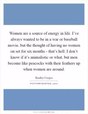 Women are a source of energy in life. I’ve always wanted to be in a war or baseball movie, but the thought of having no women on set for six months - that’s hell. I don’t know if it’s animalistic or what, but men become like peacocks with their feathers up when women are around Picture Quote #1