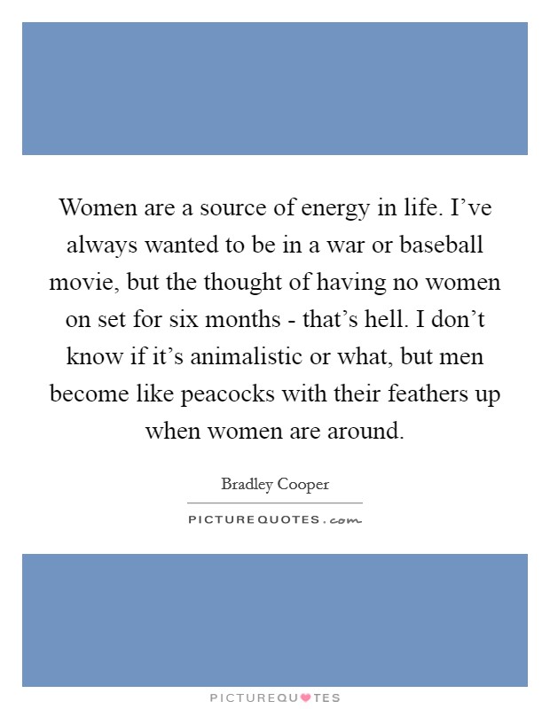 Women are a source of energy in life. I've always wanted to be in a war or baseball movie, but the thought of having no women on set for six months - that's hell. I don't know if it's animalistic or what, but men become like peacocks with their feathers up when women are around Picture Quote #1